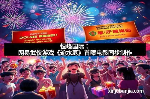 恒峰国际：网易武侠游戏《逆水寒》首曝电影同步制作